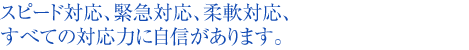 スピード対応、緊急対応、柔軟対応、すべての対応力に自信があります。